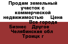 Продам земельный участок с коммерческой недвижимостью  › Цена ­ 400 000 - Все города Бизнес » Другое   . Челябинская обл.,Троицк г.